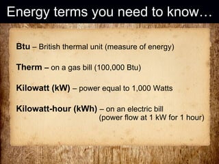 Energy terms you need to know… Btu  – British thermal unit (measure of energy) Therm  –  on a gas bill (100,000 Btu) Kilowatt (kW)   – power equal to 1,000 Watts Kilowatt-hour (kWh)   – on an electric bill    (power flow at 1 kW for 1 hour) 