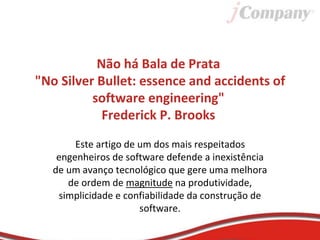 Não há Bala de Prata
"No Silver Bullet: essence and accidents of
software engineering"
Frederick P. Brooks
Este artigo de um dos mais respeitados
engenheiros de software defende a inexistência
de um avanço tecnológico que gere uma melhora
de ordem de magnitude na produtividade,
simplicidade e confiabilidade da construção de
software.
 