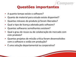 Questões importantes
• A quanto tempo existe o software?
• Quanto de material para estudo existe disponível?
• Quantas releases do produto já foram liberados?
• Qual o tipo de licença adotada pelo software?
• Quantos softwares semelhantes existem?
• Qual o grau de reuso ou de colaboração do mercado com
este produto?
• Quantos projetos de missão crítica foram desenvolvidos
com o software e estão em produção?
• É uma solução departamental ou corporativa?
 