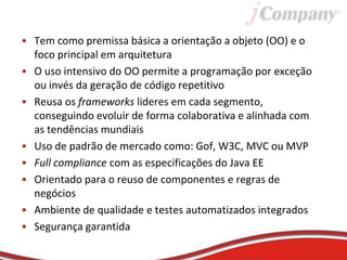 • Tem como premissa básica a orientação a objeto (OO) e o
foco principal em arquitetura
• O uso intensivo do OO permite a programação por exceção
ou invés da geração de código repetitivo
• Reusa os frameworks lideres em cada segmento,
conseguindo evoluir de forma colaborativa e alinhada com
as tendências mundiais
• Uso de padrão de mercado como: Gof, W3C, MVC ou MVP
• Full compliance com as especificações do Java EE
• Orientado para o reuso de componentes e regras de
negócios
• Ambiente de qualidade e testes automatizados integrados
• Segurança garantida
 