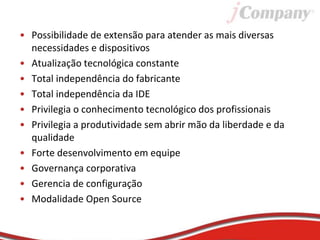 • Possibilidade de extensão para atender as mais diversas
necessidades e dispositivos
• Atualização tecnológica constante
• Total independência do fabricante
• Total independência da IDE
• Privilegia o conhecimento tecnológico dos profissionais
• Privilegia a produtividade sem abrir mão da liberdade e da
qualidade
• Forte desenvolvimento em equipe
• Governança corporativa
• Gerencia de configuração
• Modalidade Open Source
 