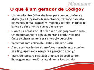 O que é um gerador de Código?
• Um gerador de código visa levar para um outro nível de
abstração a função do desenvolvedor, trazendo para isto
diagramas, meta-linguagens, modelos de telas, modelo de
banco de dados entre outras abordagem
• Durante a década de 80 e 90 onde as linguagem não eram
Orientadas a Objeto para aumentar a produtividade a
única a coisa a ser feita era a geração de código
• Tomemos como exemplo: Cobol, Clipper e Basic
• Após a confecção de tais artefatos normalmente escolhe-
se a linguagem e clica-se para a geração de código
• Transferindo para o gerador a função de codificar em
linguagem intermediária, atualmente Java ou .Net
 
