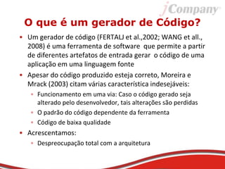 O que é um gerador de Código?
• Um gerador de código (FERTALJ et al.,2002; WANG et all.,
2008) é uma ferramenta de software que permite a partir
de diferentes artefatos de entrada gerar o código de uma
aplicação em uma linguagem fonte
• Apesar do código produzido esteja correto, Moreira e
Mrack (2003) citam várias característica indesejáveis:
• Funcionamento em uma via: Caso o código gerado seja
alterado pelo desenvolvedor, tais alterações são perdidas
• O padrão do código dependente da ferramenta
• Código de baixa qualidade
• Acrescentamos:
• Despreocupação total com a arquitetura
 