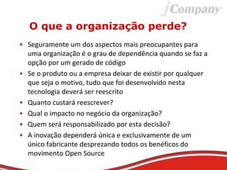 O que a organização perde?
• Seguramente um dos aspectos mais preocupantes para
uma organização é o grau de dependência quando se faz a
opção por um gerado de código
• Se o produto ou a empresa deixar de existir por qualquer
que seja o motivo, tudo que foi desenvolvido nesta
tecnologia deverá ser reescrito
• Quanto custará reescrever?
• Qual o impacto no negócio da organização?
• Quem será responsabilizado por esta decisão?
• A inovação dependerá única e exclusivamente de um
único fabricante desprezando todos os benéficos do
movimento Open Source
 