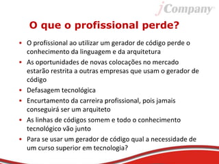 O que o profissional perde?
• O profissional ao utilizar um gerador de código perde o
conhecimento da linguagem e da arquitetura
• As oportunidades de novas colocações no mercado
estarão restrita a outras empresas que usam o gerador de
código
• Defasagem tecnológica
• Encurtamento da carreira profissional, pois jamais
conseguirá ser um arquiteto
• As linhas de códigos somem e todo o conhecimento
tecnológico vão junto
• Para se usar um gerador de código qual a necessidade de
um curso superior em tecnologia?
 