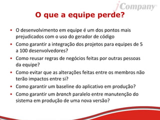 O que a equipe perde?
• O desenvolvimento em equipe é um dos pontos mais
prejudicados com o uso do gerador de código
• Como garantir a integração dos projetos para equipes de 5
a 100 desenvolvedores?
• Como reusar regras de negócios feitas por outras pessoas
da equipe?
• Como evitar que as alterações feitas entre os membros não
terão impactos entre si?
• Como garantir um baseline do aplicativo em produção?
• Como garantir um branch paralelo entre manutenção do
sistema em produção de uma nova versão?
 