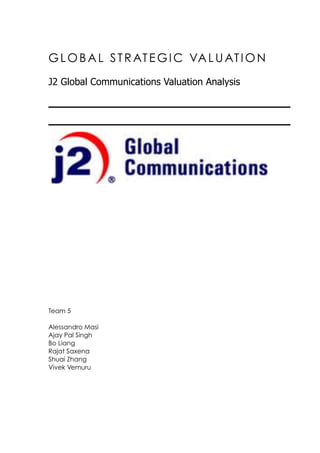 GLOBAL STRATEGIC VALUATION
J2 Global Communications Valuation Analysis
Team 5
Alessandro Masi
Ajay Pal Singh
Bo Liang
Rajat Saxena
Shuai Zhang
Vivek Vemuru
 