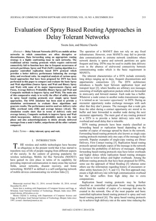 Evaluation of Spray Based Routing Approaches in
Delay Tolerant Networks
Sweta Jain, and Meenu Chawla
Abstract— Delay Tolerant Networks (DTN) are mobile ad-hoc
networks in which connections are often disruptive or
discontinuous. Data forwarding using an appropriate routing
strategy is a highly confronting issue in such networks. The
traditional ad-hoc routing protocols which require end-to-end
connectivity fail to function here due to frequent occurrences of
network partitions. Spray and Wait (SaW) routing algorithm is a
popular controlled replication based DTN protocol which
provides a better delivery performance balancing the average
delay and overhead ratio. An empirical analysis of various spray
based approaches that have been proposed for DTN has been
performed in this paper to compare and evaluate the basic Spray
and Wait algorithms (Source Spray and Wait and Binary Spray
and Wait) with some of its major improvements (Spray and
Focus, Average Delivery Probability Binary Spray and Wait and
Composite methods to improve Spray and Wait). The main aim
of this comparative study is to verify the effect of utility metrics
in spray based routing protocols over simple spray based
approaches. The ONE simulator has been used to provide a
simulation environment to evaluate these algorithms and
generate results. The performance metrics used are delivery ratio
(DR), overhead ratio (OR) and average latency (ALat). The
simulation results show that in terms of delivery ratio and
average latency, Composite methods to improve Spray and Wait
which incorporates delivery predictability metric in the wait
phase and also acknowledgements to delete already delivered
messages from a node’s buffer, outperforms all the other variants
compared.
Index Terms— delay tolerant, spray and wait.
I. INTRODUCTION
HE wireless and mobile technologies have become
so ubiquitous in the present world that it has started to
transform way of life of people ranging from different aspects
of the society. In the context of growing popularity for
wireless technology, Mobile Ad Hoc Networks (MANET)
have gained its own place in terms of its capability for
providing improved communication in many areas like tactical
fields, sensor networks, disaster recovery, and home
networking. MANET as defined is a self configuring network
of mobile devices communicating via wireless links [1].
Manuscript received May 21, 2014; revised October 10, 2014; revised
December 02, 2014
Sweta Jain is working with Department of Computer Science and Engg. at
MAulana Azad National Institute of Technology, Bhopal, India since 2004.
(email:shweta_j82@yahoo.co.in).
Meenu Chawla is working with Department of Computer Science and
Engg. at MAulana Azad National Institute of Technology, Bhopal, India since
1991. (e-mail: chawlam@manit.ac.in).
The operation of a MANET does not rely on any fixed
infrastructure. However, even MANETs may fail to provide
data communication in extreme network conditions where
network density is sparse and network partitions are quite
frequent and long. DTNs may be used to enable data delivery
even in the absence of end-to-end connectivity between
communicating nodes which is the basic requirement in
MANETs.
The inherent characteristics of a DTN include extremely
long delays ranging up to days, frequent disconnections and
opportunistic connections [2]. The DTN architecture
introduces a bundle layer between application layer and
transport layer [2], where bundles are arbitrary size messages
consisting of multiple application packets which are forwarded
in store-carry and forward manner. Each node has a buffer.
Whenever a node comes in another nodes transmission range,
it is termed as an ‘encounter opportunity’ in DTN. During an
encounter opportunity nodes exchange messages with each
other that they don’t possess. The messages that a node gets
from the other during a contact opportunity are stored in its
buffer and later forwarded to another node during the next
encounter opportunity. The main goal of any routing protocol
in a DTN is to provide a better delivery ratio with low
overhead and small delay that is tolerable.
DTN routing protocols have been mainly classified as
forwarding based or replication based depending on the
number of copies of message spread by them in the network.
Forwarding based routing protocols also known as single copy
routing protocols maintain only one copy of the message in the
network. Popular examples of single-copy routing are Direct
Delivery, First Contact routing [5]. Replication based routing
protocols spread multiple copies of the message in the network
to increase the probability of delivery of messages. Although
forwarding based routing protocols may have lower overheads
and higher delays while replication based routing strategies
may lead to lower delays and higher overheads. Among the
different routing protocols that have been proposed for DTNs,
some use the approach of blind flooding [3] whereas some
others use the information regarding history of encounters or
other utility functions [4,7, 9, and 11]. The first approach may
ensure a high delivery rate with high communication overhead
but the latter suffers from high delay due to extra
computations.
Replication based routing protocols may be further
classified as controlled replication based routing protocols
which limit the number of copies of a message that may be
created in the network. One of the most popular and basic
controlled replication based routing protocol is spray and wait
based routing protocol [6]. The spray based routing protocols
try to achieve high delivery rate at the same time reducing the
T
JOURNAL OF COMMUNICATIONS SOFTWARE AND SYSTEMS, VOL. 10, NO. 4, DECEMBER 2014 213
1845-6421/12/8358 © 2014 CCIS
Original scientific paper
 