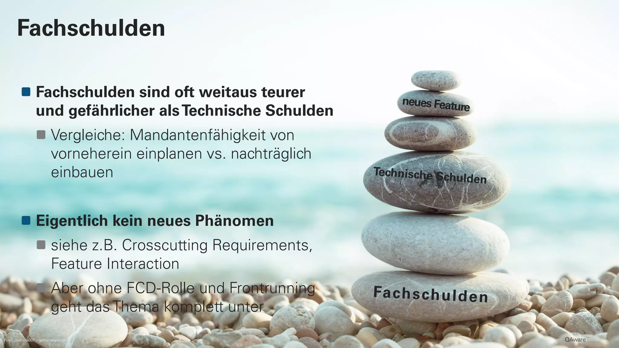 QAware
Fachschulden sind oft weitaus teurer
und gefährlicher alsTechnische Schulden
Vergleiche: Mandantenfähigkeit von
vorneherein einplanen vs. nachträglich
einbauen
Eigentlich kein neues Phänomen
siehe z.B. Crosscutting Requirements,
Feature Interaction
Aber ohne FCD-Rolle und Frontrunning
geht das Thema komplett unter
Fachschulden
Foto: Jasmina007 – gettyimages.de
 