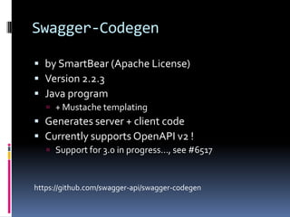 Swagger-Codegen
 by SmartBear (Apache License)
 Version 2.2.3
 Java program
 + Mustache templating
 Generates server + client code
 Currently supports OpenAPI v2 !
 Support for 3.0 in progress…, see #6517
https://github.com/swagger-api/swagger-codegen
 