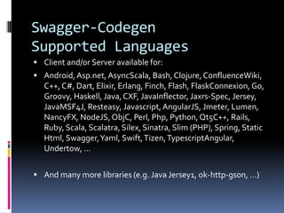 Swagger-Codegen
Supported Languages
 Client and/or Server available for:
 Android,Asp.net, AsyncScala, Bash, Clojure,ConfluenceWiki,
C++, C#, Dart, Elixir, Erlang, Finch, Flash, FlaskConnexion, Go,
Groovy, Haskell, Java,CXF, JavaInflector, Jaxrs-Spec, Jersey,
JavaMSF4J, Resteasy, Javascript,AngularJS, Jmeter, Lumen,
NancyFX, NodeJS, ObjC, Perl, Php, Python,Qt5C++, Rails,
Ruby, Scala, Scalatra, Silex, Sinatra, Slim (PHP), Spring, Static
Html, Swagger,Yaml, Swift,Tizen,TypescriptAngular,
Undertow, …
 And many more libraries (e.g. Java Jersey1, ok-http-gson, …)
 