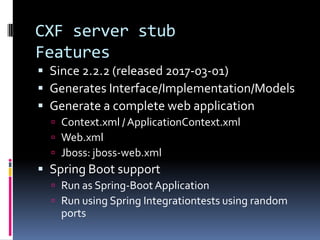 CXF server stub
Features
 Since 2.2.2 (released 2017-03-01)
 Generates Interface/Implementation/Models
 Generate a complete web application
 Context.xml / ApplicationContext.xml
 Web.xml
 Jboss: jboss-web.xml
 Spring Boot support
 Run as Spring-Boot Application
 Run using Spring Integrationtests using random
ports
 