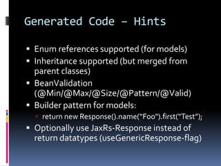 Generated Code – Hints
 Enum references supported (for models)
 Inheritance supported (but merged from
parent classes)
 BeanValidation
(@Min/@Max/@Size/@Pattern/@Valid)
 Builder pattern for models:
 return new Response().name(“Foo").first(“Test”);
 Optionally use JaxRs-Response instead of
return datatypes (useGenericResponse-flag)
 