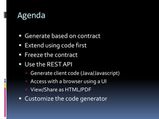 Agenda
 Generate based on contract
 Extend using code first
 Freeze the contract
 Use the RESTAPI
 Generate client code (Java/Javascript)
 Access with a browser using a UI
 View/Share as HTML/PDF
 Customize the code generator
 