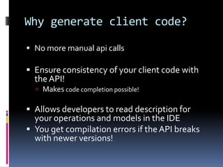 Why generate client code?
 No more manual api calls
 Ensure consistency of your client code with
theAPI!
 Makes code completion possible!
 Allows developers to read description for
your operations and models in the IDE
 You get compilation errors if the API breaks
with newer versions!
 