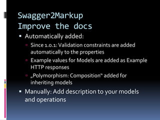 Swagger2Markup
Improve the docs
 Automatically added:
 Since 1.0.1:Validation constraints are added
automatically to the properties
 Example values for Models are added as Example
HTTP responses
 „Polymorphism: Composition“ added for
inheriting models
 Manually: Add description to your models
and operations
 
