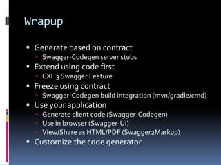 Wrapup
 Generate based on contract
 Swagger-Codegen server stubs
 Extend using code first
 CXF 3 Swagger Feature
 Freeze using contract
 Swagger-Codegen build integration (mvn/gradle/cmd)
 Use your application
 Generate client code (Swagger-Codegen)
 Use in browser (Swagger-UI)
 View/Share as HTML/PDF (Swagger2Markup)
 Customize the code generator
 