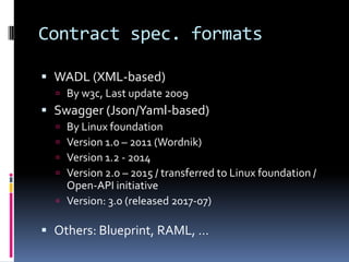 Contract spec. formats
 WADL (XML-based)
 By w3c, Last update 2009
 Swagger (Json/Yaml-based)
 By Linux foundation
 Version 1.0 – 2011 (Wordnik)
 Version 1.2 - 2014
 Version 2.0 – 2015 / transferred to Linux foundation /
Open-API initiative
 Version: 3.0 (released 2017-07)
 Others: Blueprint, RAML, …
 