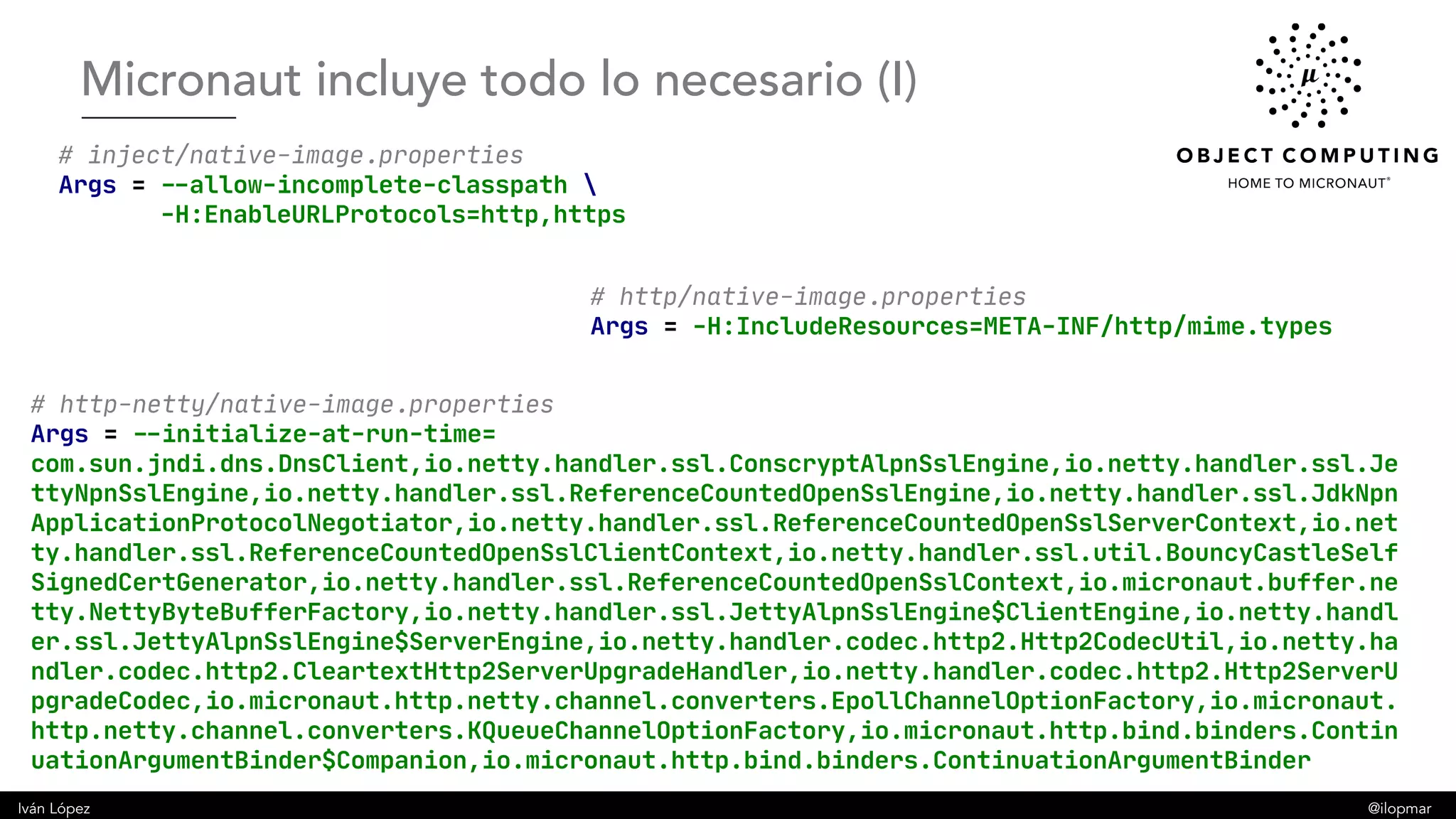Iván López @ilopmar
# inject/native-image.properties
Args = --allow-incomplete-classpath 
-H:EnableURLProtocols=http,https
# http/native-image.properties
Args = -H:IncludeResources=META-INF/http/mime.types
# http-netty/native-image.properties
Args = --initialize-at-run-time=
com.sun.jndi.dns.DnsClient,io.netty.handler.ssl.ConscryptAlpnSslEngine,io.netty.handler.ssl.Je
ttyNpnSslEngine,io.netty.handler.ssl.ReferenceCountedOpenSslEngine,io.netty.handler.ssl.JdkNpn
ApplicationProtocolNegotiator,io.netty.handler.ssl.ReferenceCountedOpenSslServerContext,io.net
ty.handler.ssl.ReferenceCountedOpenSslClientContext,io.netty.handler.ssl.util.BouncyCastleSelf
SignedCertGenerator,io.netty.handler.ssl.ReferenceCountedOpenSslContext,io.micronaut.buffer.ne
tty.NettyByteBufferFactory,io.netty.handler.ssl.JettyAlpnSslEngine$ClientEngine,io.netty.handl
er.ssl.JettyAlpnSslEngine$ServerEngine,io.netty.handler.codec.http2.Http2CodecUtil,io.netty.ha
ndler.codec.http2.CleartextHttp2ServerUpgradeHandler,io.netty.handler.codec.http2.Http2ServerU
pgradeCodec,io.micronaut.http.netty.channel.converters.EpollChannelOptionFactory,io.micronaut.
http.netty.channel.converters.KQueueChannelOptionFactory,io.micronaut.http.bind.binders.Contin
uationArgumentBinder$Companion,io.micronaut.http.bind.binders.ContinuationArgumentBinder
Micronaut incluye todo lo necesario (I)
 