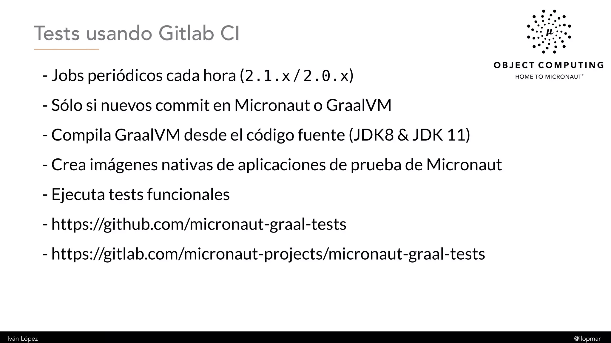 Iván López @ilopmar
- Jobs periódicos cada hora (2.1.x / 2.0.x)
- Sólo si nuevos commit en Micronaut o GraalVM
- Compila GraalVM desde el código fuente (JDK8 & JDK 11)
- Crea imágenes nativas de aplicaciones de prueba de Micronaut
- Ejecuta tests funcionales
- https://github.com/micronaut-graal-tests
- https://gitlab.com/micronaut-projects/micronaut-graal-tests
Tests usando Gitlab CI
 