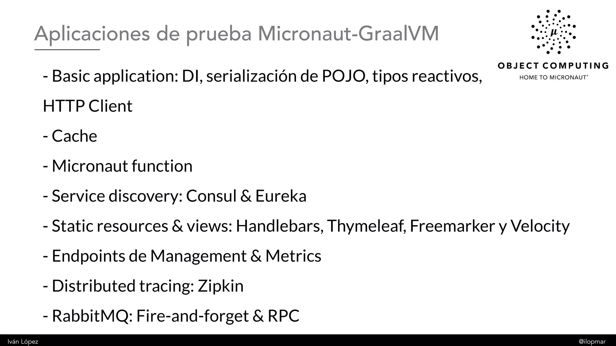 Iván López @ilopmar
- Basic application: DI, serialización de POJO, tipos reactivos,
HTTP Client
- Cache
- Micronaut function
- Service discovery: Consul & Eureka
- Static resources & views: Handlebars, Thymeleaf, Freemarker y Velocity
- Endpoints de Management & Metrics
- Distributed tracing: Zipkin
- RabbitMQ: Fire-and-forget & RPC
Aplicaciones de prueba Micronaut-GraalVM
 