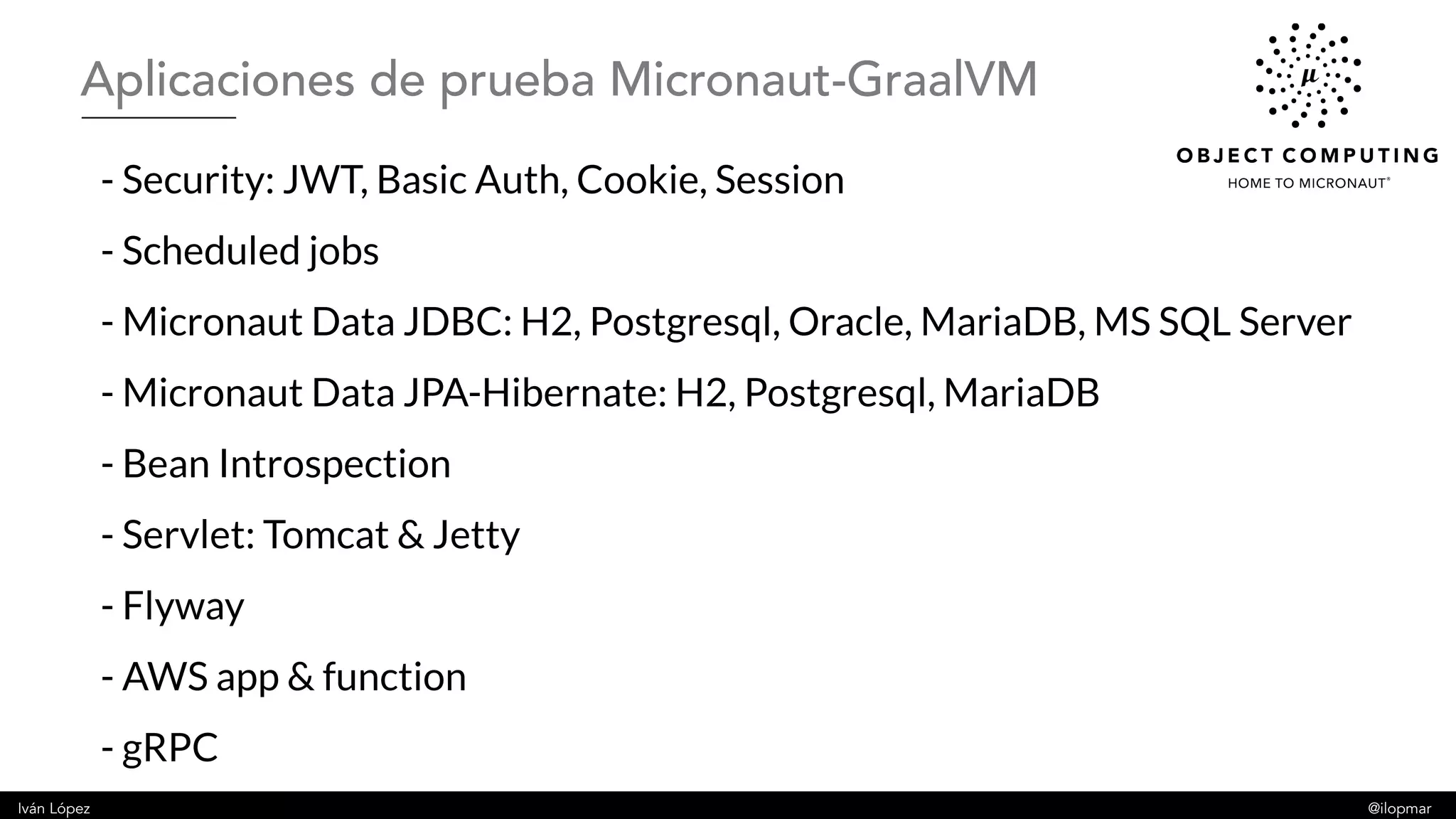 Iván López @ilopmar
- Security: JWT, Basic Auth, Cookie, Session
- Scheduled jobs
- Micronaut Data JDBC: H2, Postgresql, Oracle, MariaDB, MS SQL Server
- Micronaut Data JPA-Hibernate: H2, Postgresql, MariaDB
- Bean Introspection
- Servlet: Tomcat & Jetty
- Flyway
- AWS app & function
- gRPC
Aplicaciones de prueba Micronaut-GraalVM
 
