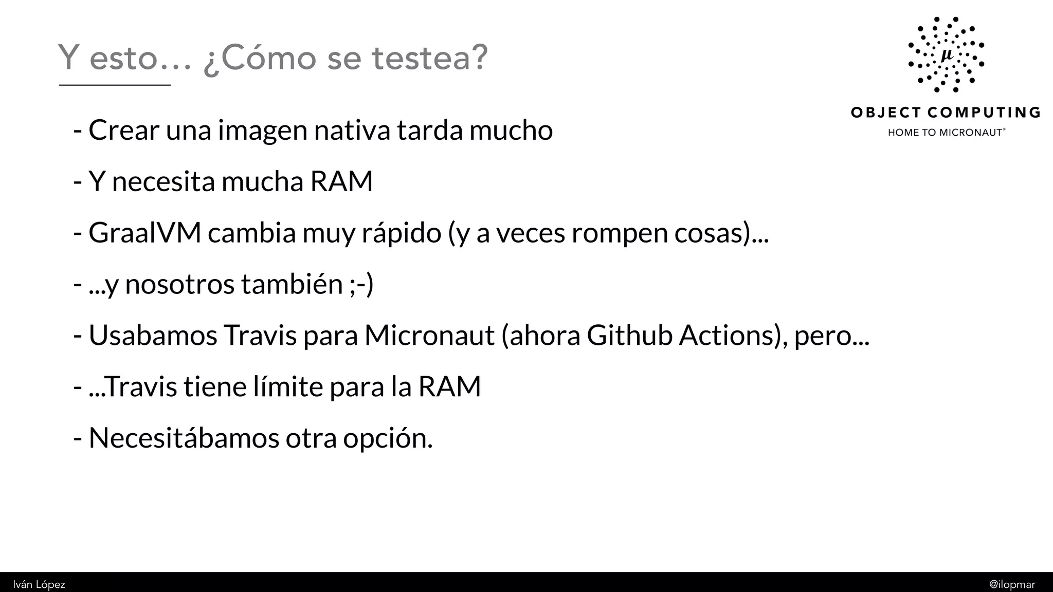 Iván López @ilopmar
- Crear una imagen nativa tarda mucho
- Y necesita mucha RAM
- GraalVM cambia muy rápido (y a veces rompen cosas)...
- ...y nosotros también ;-)
- Usabamos Travis para Micronaut (ahora Github Actions), pero...
- ...Travis tiene límite para la RAM
- Necesitábamos otra opción.
Y esto… ¿Cómo se testea?
 