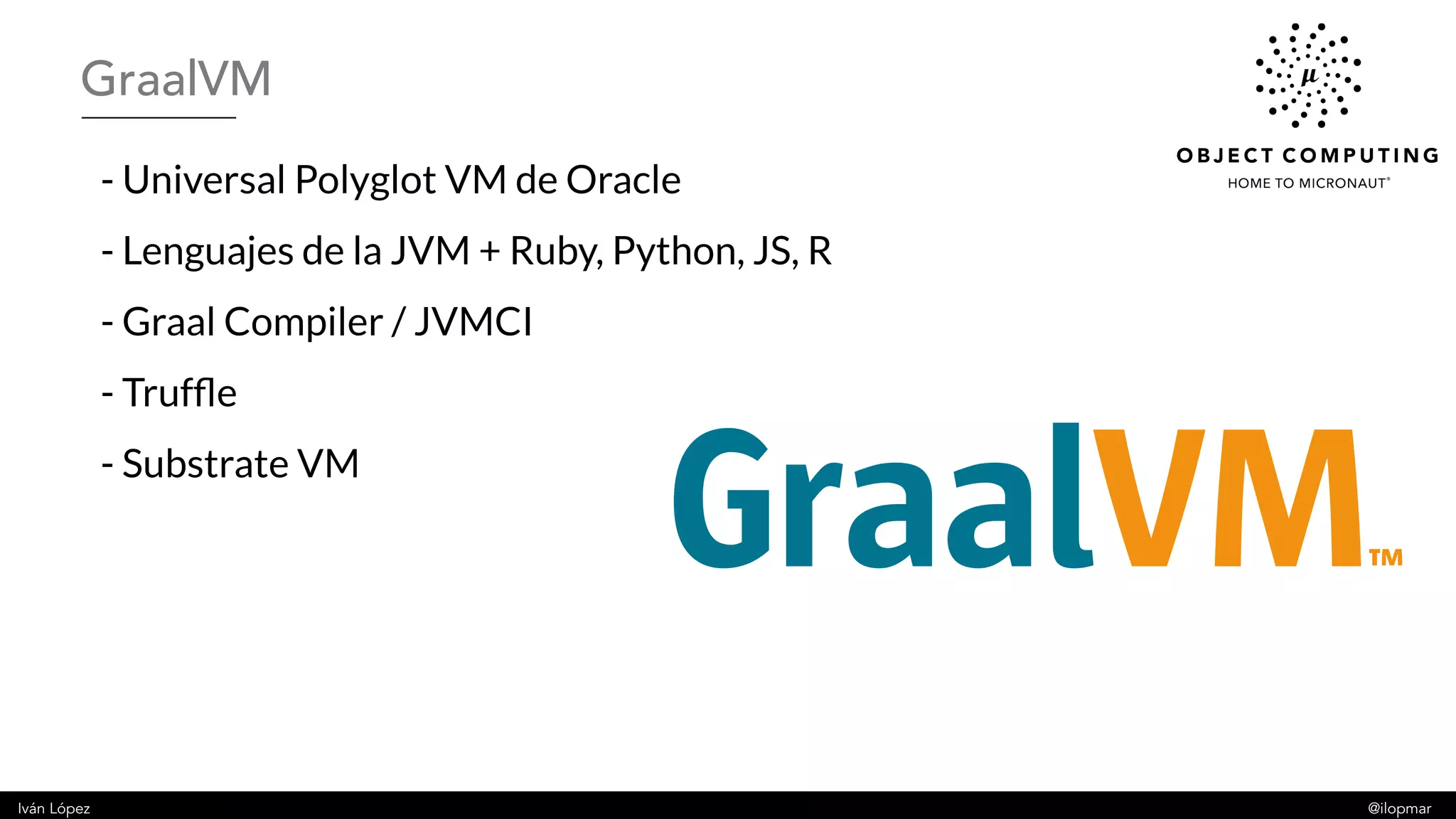 Iván López @ilopmar
- Universal Polyglot VM de Oracle
- Lenguajes de la JVM + Ruby, Python, JS, R
- Graal Compiler / JVMCI
- Truffle
- Substrate VM
GraalVM
 