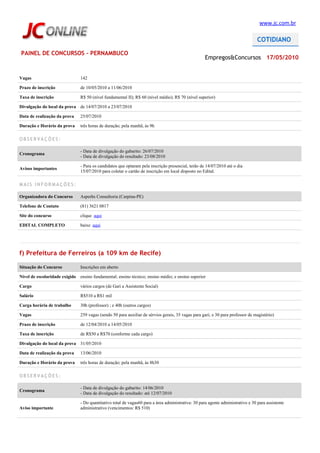 www.jc.com.br




PAINEL DE CONCURSOS - PERNAMBUCO
                                                                                                    Empregos&Concursos 17/05/2010


Vagas                          142

Prazo de inscrição             de 10/05/2010 a 11/06/2010

Taxa de inscrição              R$ 50 (nível fundamental II); R$ 60 (nível médio); R$ 70 (nível superior)

Divulgação do local da prova de 14/07/2010 a 23/07/2010

Data de realização da prova    25/07/2010

Duração e Horário da prova     três horas de duração; pela manhã, às 9h

OBSERVAÇÕES:

                               - Data de divulgação do gabarito: 26/07/2010
Cronograma
                               - Data de divulgação do resultado: 23/08/2010

                               - Para os candidatos que optaram pela inscrição presencial, terão de 14/07/2010 até o dia
Avisos importantes
                               15/07/2010 para coletar o cartão de inscrição em local disposto no Edital.

MAIS INFORMAÇÕES:

Organizadora do Concurso       Asperhs Consultoria (Carpina-PE)

Telefone de Contato            (81) 3621 0817

Site do concurso               clique aqui

EDITAL COMPLETO                baixe aqui




f) Prefeitura de Ferreiros (a 109 km de Recife)

Situação do Concurso           Inscrições em aberto

Nível de escolaridade exigido ensino fundamental; ensino técnico; ensino médio; e ensino superior

Cargo                          vários cargos (de Gari a Assistente Social)

Salário                        R$510 a R$1 mil

Carga horária de trabalho      30h (professor) ; e 40h (outros cargos)

Vagas                          259 vagas (sendo 50 para auxiliar de sérvios gerais, 35 vagas para gari; e 30 para professor de magistério)

Prazo de inscrição             de 12/04/2010 a 14/05/2010

Taxa de inscrição              de R$50 a R$70 (conforme cada cargo)

Divulgação do local da prova 31/05/2010

Data de realização da prova    13/06/2010

Duração e Horário da prova     três horas de duração; pela manhã, às 8h30

OBSERVAÇÕES:

                               - Data de divulgação do gabarito: 14/06/2010
Cronograma
                               - Data de divulgação do resultado: até 12/07/2010

                               - Do quantitativo total de vagas60 para a área administrativa: 30 para agente administrativo e 30 para assistente
Aviso importante               administrativo (vencimentos: R$ 510)
 