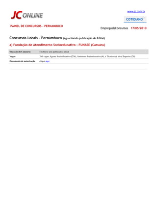 www.jc.com.br




PAINEL DE CONCURSOS - PERNAMBUCO
                                                                                             Empregos&Concursos 17/05/2010


Concursos Locais – Pernambuco                       (aguardando publicação do Edital)

a) Fundação de Atendimento Socioeducativo - FUNASE (Caruaru)

Situação do Concurso       Em breve será publicado o edital

Vagas                      260 vagas: Agente Socioeducativo (236), Assistente Socioeducativo (4), e Técnicos de nível Superior (20)

Documento de autorização   clique aqui
 