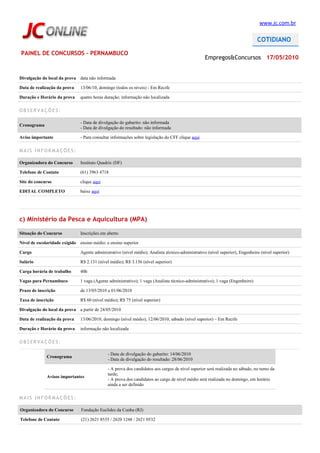 www.jc.com.br




PAINEL DE CONCURSOS - PERNAMBUCO
                                                                                                   Empregos&Concursos 17/05/2010


Divulgação do local da prova data não informada

Data de realização da prova    13/06/10, domingo (todos os níveis) - Em Recife

Duração e Horário da prova     quatro horas duração; informação não localizada

OBSERVAÇÕES:

                               - Data de divulgação do gabarito: não informada
Cronograma
                               - Data de divulgação do resultado: não informada

Aviso importante               - Para consultar informações sobre legislação do CFF clique aqui

MAIS INFORMAÇÕES:

Organizadora do Concurso       Instituto Quadrix (DF)

Telefone de Contato            (61) 3963 4718

Site do concurso               clique aqui

EDITAL COMPLETO                baixe aqui




c) Ministério da Pesca e Aquicultura (MPA)

Situação do Concurso           Inscrições em aberto

Nível de escolaridade exigido ensino médio; e ensino superior

Cargo                          Agente administrativo (nível médio); Analista técnico-administrativo (nível superior), Engenheiro (nível superior)

Salário                        R$ 2.131 (nível médio); R$ 3.156 (nível superior)

Carga horária de trabalho      40h

Vagas para Pernambuco          1 vaga (Agente administrativo); 1 vaga (Analista técnico-administrativo); 1 vaga (Engenheiro)

Prazo de inscrição             de 13/05/2010 a 01/06/2010

Taxa de inscrição              R$ 60 (nível médio); R$ 75 (nível superior)

Divulgação do local da prova a partir de 24/05/2010

Data de realização da prova    13/06/2010, domingo (nível médio); 12/06/2010, sábado (nível superior) – Em Recife

Duração e Horário da prova     informação não localizada

OBSERVAÇÕES:

                                             - Data de divulgação do gabarito: 14/06/2010
              Cronograma
                                             - Data de divulgação do resultado: 28/06/2010

                                             - A prova dos candidatos aos cargos de nível superior será realizada no sábado, no turno da
                                             tarde;
              Avisos importantes
                                             - A prova dos candidatos ao cargo de nível médio será realizada no domingo, em horário
                                             ainda a ser definido

MAIS INFORMAÇÕES:

Organizadora do Concurso       Fundação Euclides da Cunha (RJ)

Telefone de Contato            (21) 2621 8535 / 2620 1248 / 2621 0532
 