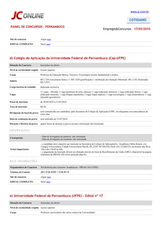 www.jc.com.br




PAINEL DE CONCURSOS - PERNAMBUCO
                                                                                                  Empregos&Concursos 17/05/2010


Site do concurso               clique aqui

EDITAL COMPLETO                baixe aqui




d) Colégio de Aplicação da Universidade Federal de Pernambuco (Cap-UFPE)

Situação do Concurso           Inscrições em aberto

Nível de escolaridade exigido Ensino superior

Cargo                          Professor de Educação Básica, Técnica e Tecnológica (ensino fundamental e médio)

                               R$ 1.728 (vencimento básico ) + R$ 1.029 (gratificação) + retribuição por titulação (Mestrado: R$ 1.336; Doutorado:
Salário
                               R$ 3.297)

Carga horária de trabalho      dedicação exclusiva

                               11 vagas – Divisão: 1 vaga (professor de artes cênicas); 1 vaga (educação artística); 1 vaga (educação física); 1 vaga
Vagas                          (educação musical); 1 vaga (língua espanhola); 3 vagas (lígua inglesa); 1 vaga (sociologia); 1 vaga (matemática); 1 vaga
                               (desenho geométrico)

Prazo de inscrição             de 30/04/2010 a 31/05/2010

Taxa de inscrição              R$ 56

                               será comunicado aos candidatos, pela Secretaria do Colégio de Aplicação-UFPE, via telegrama com antecedência de
Divulgação do local da prova
                               cinco dias

Data de realização da prova    será realizada até 31/07/2010

Duração e Horário da prova     quatro horas de duração (a prova escrita); informação não localizada

OBSERVAÇÕES:

                               - Data de divulgação do gabarito: não informada
Cronograma
                               - Data de divulgação do resultado: não informada

                               - o candidato deve requerer sua inscrição na Secretaria do Colégio de Aplicação(Av. Acadêmico Hélio Ramos, s/n;
                               Campus Universitário, Cidade Universitária, Recife, PE, CEP: 50.740-530, Fone: (81) 21268332), no horário das 8h às
Avisos importantes             12h e das 13h30 às 16h;
                               - o pagamento da inscrição deverá ser efetuado através de Guia de Recolhimento da União (GRU), disponível na página
                               eletrônica da PROACAD (www.proacad.ufpe.br)

MAIS INFORMAÇÕES:

Organizadora do Concurso       Pró-Reitoria para Assuntos Acadêmicos - PROACAD (UFPE)

Telefone de Contato            (81) 2126 8105 / 2126 8114

Site do concurso               clique aqui

EDITAL COMPLETO                baixe aqui




e) Universidade Federal de Pernambuco (UFPE) – Edital nº 17

Situação do Concurso           Inscrições em aberto

Nível de escolaridade exigido ensino superior

Cargo                          Professor universitário (de vários centros da Universidade)
 
