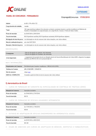 www.jc.com.br




PAINEL DE CONCURSOS - PERNAMBUCO
                                                                                                      Empregos&Concursos 17/05/2010


Salário                         de R$ 1.570 a R$ 6.722

Carga horária de trabalho       variada

                                106 vagas (professor adjunto (livre-docente ou doutor), assistente (mestre) e auxiliar (residência em Medicina de
Vagas
                                Família e Comunidade e/ou especialização), nos campi Recife, Caruaru e Vitória de Santo Antão)

Prazo de inscrição              de 26/03/2010 a 28/05/2010

Taxa de inscrição               R$ 30 (professor auxiliar); R$ 56 (professor assistente); R$ 80 (professor adjunto)

Divulgação do local da prova ver informação no site do concurso (são várias situações, com vários editais)

Data de realização da prova     até o dia 28/07/2010

Duração e Horário da prova      ver informação no site do concurso (são várias situações, com vários editais)

OBSERVAÇÕES:

                                - Data de divulgação do gabarito: não informada
Cronograma
                                - Data de divulgação do resultado: não informada

                                - o pagamento da inscrição deverá ser efetuado através de Guia de Recolhimento da União (GRU), disponível na página
Aviso importante
                                eletrônica da PROACAD (www.proacad.ufpe.br)

MAIS INFORMAÇÕES:

Organizadora do Concurso        Pró-Reitoria para Assuntos Acadêmicos - PROACAD (UFPE)

Telefone de Contato             (81) 2126 8105 / 2126 8114

Site do concurso                clique aqui

EDITAL COMPLETO                 Consultar a partir do link do site do concurso (são vários editais)




f) Aeronáutica do Brasil
1 - CURSO DE FORMAÇÃO DE SARGENTO DA ESPECIALIDADE DE CONTROLE DE TRÁFEGO AÉREO

Situação do Concurso            Inscrições em aberto

Prazo de inscrição              de 29/04/2010 a 27/05/2010

Taxa de inscrição               R$ 50

2 - CURSO DE FORMAÇÃO DE OFICIAIS AVIADORES INTENDENTES

Situação do Concurso            Inscrições em aberto

Prazo de inscrição              de 17/05/2010 a 17/06/2010

Taxa de inscrição               R$ 60

3 - ESTÁGIO DE ADAPTAÇÃO DE OFICIAIS ENGENHEIROS DA AERONÁUTICA (EAGS)

Situação do Concurso            Inscrições em aberto

Prazo de inscrição              de 05/05/2010 a 20/05/2010

Taxa de inscrição               R$ 100

4 - EXAME DE ADMISSÃO AOS CURSOS DE ADAPTAÇÃO DE MÉDICOS, DENTISTAS E FARMACÊUTICOS
 