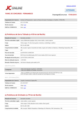 www.jc.com.br




PAINEL DE CONCURSOS - PERNAMBUCO
                                                                                                    Empregos&Concursos 17/05/2010


Organizadora do Concurso        Instituto de Planejamento e Apoio ao Desenvolvimento Tecnológico e Científico - IPAD (PE)

Telefone de Contato             (81) 2123 8500

Site do concurso                clique aqui

EDITAL COMPLETO                 baixe aqui




d) Prefeitura de Serra Talhada (a 418 km de Recife)

Situação do Concurso            Inscrições em aberto

Nível de escolaridade exigido ensino alfabetizado (qualquer série); ensino médio; e ensino superior

Cargo                           Vários cargos: 35 (de serviços gerais e motorista, a odontólogo e médico)

Salário                         R$ 510 a R$ 2800

Carga horária de trabalho       40h; exceção: Agente Comunitário de Saúde, Agente de Combate às Endemias e Odontólogo Especialista, 30h

Vagas                           407

Prazo de inscrição              de 03/05/2010 a 04/06/2010

Taxa de inscrição               R$ 50 (nível de alfabetização), R$ 55 (nível médio), R$ 65 (nível superior)

Divulgação do local da prova de 01/07/2010 a 09/07/2010

Data de realização da prova     11/07/2010

Duração e Horário da prova      três horas de duração; pela manhã, às 9h

OBSERVAÇÕES:

                                - Data de divulgação do gabarito: 12/07/2010
Cronograma
                                - Data de divulgação do resultado: 02/09/2010

                                - Para os candidatos que optaram pela inscrição presencial, terão de 01/07/2010 até o dia
Avisos importantes
                                02/01/2010 para coletar o cartão de inscrição em local disposto no Edital.

MAIS INFORMAÇÕES:

Organizadora do Concurso        Asperhs Consultoria (Carpina-PE)

Telefone de Contato             (81) 3621 0817

Site do concurso                clique aqui

EDITAL COMPLETO                 baixe aqui




e) Prefeitura de Sirinhaém (a 79 km de Recife)

Situação do Concurso            Inscrições em aberto

Nível de escolaridade exigido ensino médio; e ensino superior

Cargo                           vários cargos: 20 (de educador social a médico clínico geral)

Salário                         R$ 510 a R$ 5.000

Carga horária de trabalho       40h; exceções: Médito Ortopedista e Odontólogo, 6h; Motorista, 30h, Farmacêutico, 20h
 