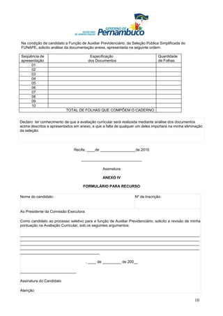 Na condição de candidato a Função de Auxiliar Previdenciário, da Seleção Pública Simplificada do
FUNAPE, solicito análise da documentação anexa, apresentada na seguinte ordem:

Seqüência de                             Especificação                          Quantidade
apresentação                            dos Documentos                          de Folhas
     01
     02
     03
     04
     05
     06
     07
     08
     09
     10
                          TOTAL DE FOLHAS QUE COMPÕEM O CADERNO


Declaro ter conhecimento de que a avaliação curricular será realizada mediante análise dos documentos
acima descritos e apresentados em anexo, e que a falta de qualquer um deles importará na minha eliminação
da seleção.




                               Recife, ____de _________________de 2010

                                   _____________________________

                                                Assinatura

                                                ANEXO IV

                                    FORMULÁRIO PARA RECURSO

Nome do candidato:                                                Nº de Inscrição:


Ao Presidente da Comissão Executora:

Como candidato ao processo seletivo para a função de Auxiliar Previdenciário, solicito a revisão de minha
pontuação na Avaliação Curricular, sob os seguintes argumentos:

______________________________________________________________________________________
______________________________________________________________________________________
______________________________________________________________________________________
______________________________________________________________________________________
______________________________________

                                       , ____ de _________ de 200__

___________________________

Assinatura do Candidato

Atenção:

                                                                                                     10
 