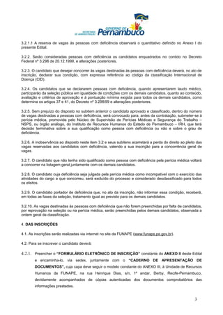3.2.1.1 A reserva de vagas às pessoas com deficiência observará o quantitativo definido no Anexo I do
presente Edital.

3.2.2. Serão consideradas pessoas com deficiência os candidatos enquadrados no contido no Decreto
Federal nº 3.298 de 20.12.1999, e alterações posteriores.

3.2.3. O candidato que desejar concorrer às vagas destinadas às pessoas com deficiência deverá, no ato de
inscrição, declarar sua condição, com expressa referência ao código da classificação Internacional de
Doença (CID).

3.2.4. Os candidatos que se declararem pessoas com deficiência, quando apresentarem laudo médico,
participarão da seleção pública em igualdade de condições com os demais candidatos, quanto ao conteúdo,
avaliação e critérios de aprovação e à pontuação mínima exigida para todos os demais candidatos, como
determina os artigos 37 e 41, do Decreto nº 3.298/99 e alterações posteriores.

3.2.5. Sem prejuízo do disposto no subitem anterior o candidato aprovado e classificado, dentro do número
de vagas destinadas a pessoas com deficiência, será convocado para, antes da contratação, submeter-se à
perícia médica, promovida pelo Núcleo de Supervisão de Perícias Médicas e Segurança do Trabalho –
NSPS, ou órgão análogo, do Instituto de Recursos Humanos do Estado de Pernambuco – IRH, que terá
decisão terminativa sobre a sua qualificação como pessoa com deficiência ou não e sobre o grau de
deficiência.

3.2.6. A inobservância ao disposto neste item 3.2 e seus subitens acarretará a perda do direito ao pleito das
vagas reservadas aos candidatos com deficiência, valendo a sua inscrição para a concorrência geral de
vagas.

3.2.7. O candidato que não tenha sido qualificado como pessoa com deficiência pela perícia médica voltará
a concorrer na listagem geral juntamente com os demais candidatos.

3.2.8. O candidato cuja deficiência seja julgada pela perícia médica como incompatível com o exercício das
atividades do cargo a que concorreu, será excluído do processo e considerado desclassificado para todos
os efeitos.

3.2.9. O candidato portador de deficiência que, no ato da inscrição, não informar essa condição, receberá,
em todas as fases da seleção, tratamento igual ao previsto para os demais candidatos.

3.2.10. As vagas destinadas às pessoas com deficiência que não forem preenchidas por falta de candidatos,
por reprovação na seleção ou na perícia médica, serão preenchidas pelos demais candidatos, observada a
ordem geral de classificação.

4. DAS INSCRIÇÕES

4.1. As inscrições serão realizadas via internet no site da FUNAPE (www.funape.pe.gov.br).

4.2. Para se inscrever o candidato deverá:

4.2.1. Preencher o “FORMULÁRIO ELETRÔNICO DE INSCRIÇÃO” constante do ANEXO II deste Edital
        e encaminha-lo, via sedex, juntamente com o “CADERNO DE APRESENTAÇÃO DE
        DOCUMENTOS”, cuja capa deve seguir o modelo constante do ANEXO III, à Unidade de Recursos
        Humanos da FUNAPE, na rua Henrique Dias, s/n, 1º andar, Derby, Recife-Pernambuco,
        devidamente acompanhados de cópias autenticadas dos documentos comprobatórios das
        informações prestadas.


                                                                                                        3
 