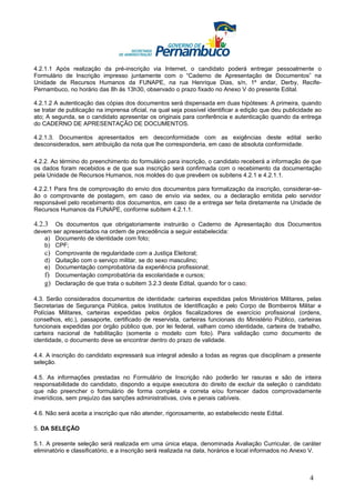 4.2.1.1 Após realização da pré-inscrição via Internet, o candidato poderá entregar pessoalmente o
Formulário de Inscrição impresso juntamente com o “Caderno de Apresentação de Documentos” na
Unidade de Recursos Humanos da FUNAPE, na rua Henrique Dias, s/n, 1º andar, Derby, Recife-
Pernambuco, no horário das 8h às 13h30, observado o prazo fixado no Anexo V do presente Edital.

4.2.1.2 A autenticação das cópias dos documentos será dispensada em duas hipóteses: A primeira, quando
se tratar de publicação na imprensa oficial, na qual seja possível identificar a edição que deu publicidade ao
ato; A segunda, se o candidato apresentar os originais para conferência e autenticação quando da entrega
do CADERNO DE APRESENTAÇÃO DE DOCUMENTOS.

4.2.1.3. Documentos apresentados em desconformidade com as exigências deste edital serão
desconsiderados, sem atribuição da nota que lhe corresponderia, em caso de absoluta conformidade.

4.2.2. Ao término do preenchimento do formulário para inscrição, o candidato receberá a informação de que
os dados foram recebidos e de que sua inscrição será confirmada com o recebimento da documentação
pela Unidade de Recursos Humanos, nos moldes do que prevêem os subitens 4.2.1 e 4.2.1.1.

4.2.2.1 Para fins de comprovação do envio dos documentos para formalização da inscrição, considerar-se-
ão o comprovante de postagem, em caso de envio via sedex, ou a declaração emitida pelo servidor
responsável pelo recebimento dos documentos, em caso de a entrega ser feita diretamente na Unidade de
Recursos Humanos da FUNAPE, conforme subitem 4.2.1.1.

4.2.3  Os documentos que obrigatoriamente instruirão o Caderno de Apresentação dos Documentos
devem ser apresentados na ordem de precedência a seguir estabelecida:
   a) Documento de identidade com foto;
   b) CPF;
   c) Comprovante de regularidade com a Justiça Eleitoral;
   d) Quitação com o serviço militar, se do sexo masculino;
   e) Documentação comprobatória da experiência profissional;
   f) Documentação comprobatória da escolaridade e cursos;
   g) Declaração de que trata o subitem 3.2.3 deste Edital, quando for o caso;

4.3. Serão considerados documentos de identidade: carteiras expedidas pelos Ministérios Militares, pelas
Secretarias de Segurança Pública, pelos Institutos de Identificação e pelo Corpo de Bombeiros Militar e
Polícias Militares, carteiras expedidas pelos órgãos fiscalizadores de exercício profissional (ordens,
conselhos, etc.), passaporte, certificado de reservista, carteiras funcionais do Ministério Público, carteiras
funcionais expedidas por órgão público que, por lei federal, valham como identidade, carteira de trabalho,
carteira nacional de habilitação (somente o modelo com foto). Para validação como documento de
identidade, o documento deve se encontrar dentro do prazo de validade.

4.4. A inscrição do candidato expressará sua integral adesão a todas as regras que disciplinam a presente
seleção.

4.5. As informações prestadas no Formulário de Inscrição não poderão ter rasuras e são de inteira
responsabilidade do candidato, dispondo a equipe executora do direito de excluir da seleção o candidato
que não preencher o formulário de forma completa e correta e/ou fornecer dados comprovadamente
inverídicos, sem prejuízo das sanções administrativas, civis e penais cabíveis.

4.6. Não será aceita a inscrição que não atender, rigorosamente, ao estabelecido neste Edital.

5. DA SELEÇÃO

5.1. A presente seleção será realizada em uma única etapa, denominada Avaliação Curricular, de caráter
eliminatório e classificatório, e a inscrição será realizada na data, horários e local informados no Anexo V.



                                                                                                         4
 