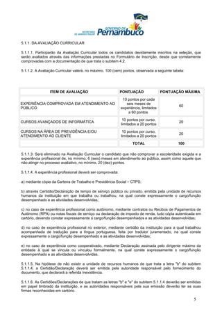5.1.1. DA AVALIAÇÃO CURRICULAR

5.1.1.1. Participarão da Avaliação Curricular todos os candidatos devidamente inscritos na seleção, que
serão avaliados através das informações prestadas no Formulário de Inscrição, desde que corretamente
comprovadas com a documentação de que trata o subitem 4.2.

5.1.1.2. A Avaliação Curricular valerá, no máximo, 100 (cem) pontos, observada a seguinte tabela:




                 ITEM DE AVALIAÇÃO                           PONTUAÇÃO                PONTUAÇÃO MÁXIMA

                                                              10 pontos por cada
EXPERIÊNCIA COMPROVADA EM ATENDIMENTO AO                        seis meses de
                                                                                              60
PÚBLICO                                                      experiência, limitados
                                                                 a 60 pontos

                                                              10 pontos por curso,
CURSOS AVANÇADOS DE INFORMÁTICA                                                               20
                                                             limitados a 20 pontos

CURSOS NA ÁREA DE PREVIDÊNCIA E/OU                            10 pontos por curso,
                                                                                              20
ATENDIMENTO AO CLIENTE                                       limitados a 20 pontos

                                                                    TOTAL                    100

5.1.1.3. Será eliminado na Avaliação Curricular o candidato que não comprovar a escolaridade exigida e a
experiência profissional de, no mínimo, 6 (seis) meses em atendimento ao público, assim como aquele que
não atingir no processo avaliativo, no mínimo, 20 (dez) pontos.

5.1.1.4. A experiência profissional deverá ser comprovada:

a) mediante cópia da Carteira de Trabalho e Previdência Social – CTPS;

b) através Certidão/Declaração de tempo de serviço público ou privado, emitida pela unidade de recursos
humanos da instituição em que trabalha ou trabalhou, na qual conste expressamente o cargo/função
desempenhado e as atividades desenvolvidas;

c) no caso de experiência profissional como autônomo, mediante contratos ou Recibos de Pagamentos de
Autônomo (RPA) ou notas fiscais de serviço ou declaração de imposto de renda, tudo cópia autenticada em
cartório, devendo constar expressamente o cargo/função desempenhados e as atividades desenvolvidas;

d) no caso de experiência profissional no exterior, mediante certidão da instituição para a qual trabalhou
acompanhada de tradução para a língua portuguesa, feita por tradutor juramentado, na qual conste
expressamente o cargo/função desempenhado e as atividades desenvolvidas;

e) no caso de experiência como cooperativado, mediante Declaração assinada pelo dirigente máximo da
entidade à qual se vincula ou vinculou formalmente, na qual conste expressamente o cargo/função
desempenhado e as atividades desenvolvidas.

5.1.1.5. Na hipótese de não existir a unidade de recursos humanos de que trata a letra "b" do subitem
5.1.1.4, a Certidão/Declaração deverá ser emitida pela autoridade responsável pelo fornecimento do
documento, que declarará a referida inexistência.

5.1.1.6. As Certidões/Declarações de que tratam as letras "b" e "e" do subitem 5.1.1.4 deverão ser emitidas
em papel timbrado da instituição, e as autoridades responsáveis pela sua emissão deverão ter as suas
firmas reconhecidas em cartório.

                                                                                                      5
 