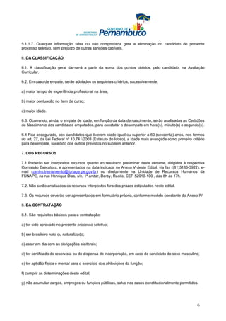 5.1.1.7. Qualquer informação falsa ou não comprovada gera a eliminação do candidato do presente
processo seletivo, sem prejuízo de outras sanções cabíveis.

6. DA CLASSIFICAÇÃO

6.1. A classificação geral dar-se-á a partir da soma dos pontos obtidos, pelo candidato, na Avaliação
Curricular.

6.2. Em caso de empate, serão adotados os seguintes critérios, sucessivamente:

a) maior tempo de experiência profissional na área;

b) maior pontuação no item de curso;

c) maior idade.

6.3. Ocorrendo, ainda, o empate de idade, em função da data de nascimento, serão analisadas as Certidões
de Nascimento dos candidatos empatados, para constatar o desempate em hora(s), minuto(s) e segundo(s).

6.4 Fica assegurado, aos candidatos que tiverem idade igual ou superior a 60 (sessenta) anos, nos termos
do art. 27, da Lei Federal nº 10.741/2003 (Estatuto do Idoso), a idade mais avançada como primeiro critério
para desempate, sucedido dos outros previstos no subitem anterior.

7. DOS RECURSOS

7.1 Poderão ser interpostos recursos quanto ao resultado preliminar deste certame, dirigidos à respectiva
Comissão Executora, e apresentados na data indicada no Anexo V deste Edital, via fax ((81)3183-3922), e-
mail (centro.treinamento@funape.pe.gov.br) ou diretamente na Unidade de Recursos Humanos da
FUNAPE, na rua Henrique Dias, s/n, 1º andar, Derby, Recife, CEP 52010-100 , das 8h às 17h.

7.2. Não serão analisados os recursos interpostos fora dos prazos estipulados neste edital.

7.3. Os recursos deverão ser apresentados em formulário próprio, conforme modelo constante do Anexo IV.

8. DA CONTRATAÇÃO

8.1. São requisitos básicos para a contratação:

a) ter sido aprovado no presente processo seletivo;

b) ser brasileiro nato ou naturalizado;

c) estar em dia com as obrigações eleitorais;

d) ter certificado de reservista ou de dispensa de incorporação, em caso de candidato do sexo masculino;

e) ter aptidão física e mental para o exercício das atribuições da função;

f) cumprir as determinações deste edital;

g) não acumular cargos, empregos ou funções públicas, salvo nos casos constitucionalmente permitidos.




                                                                                                      6
 