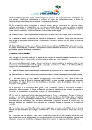 8.2 Os candidatos aprovados serão contratados por um prazo de até 12 (doze) meses, prorrogáveis por
igual período, observados, estritamente, o número de vagas por função/lotação/área, a ordem de
classificação e a disponibilidade orçamentária e financeira da - FUNAPE.

8.3 As contratações serão rescindidas, a qualquer tempo, quando conveniente ao interesse público;
verificada a inexatidão ou irregularidade nas informações prestadas durante o processo seletivo; constatada
falta funcional; verificada a ausência de idoneidade moral, assiduidade, disciplina, eficiência e/ou aptidão
para o exercício da função; ou se cessadas as razões que lhe deram origem.

8.4. Só serão aceitos Certificados emitidos por instituição reconhecida por autoridade pública competente.

8.5. O exame de saúde pré-admissional correrá as expensas do candidato, assim como as despesas
decorrentes de eventuais deslocamentos e hospedagem, durante a seleção ou em virtude de eventual
contratação.

8.6. Os candidatos contratados exercerão suas atividades nas agências da FUNAPE localizadas no interior
do Estado, observando-se, para tanto, a localidade indicada no formulário de inscrição, não sendo acatados,
em hipótese alguma, pedidos de transferência.

9. DAS DISPOSIÇÕES FINAIS

9.1 A inscrição do candidato implicará na aceitação das normas do presente processo de seleção, contidas
neste edital e em outros instrumentos normativos e comunicados que vierem a surgir.

9.2. Nenhum candidato poderá alegar o desconhecimento do presente edital ou de qualquer outra norma e
comunicado posterior e regularmente divulgados, vinculados ao certame, ou utilizar-se de artifícios de forma
a prejudicar o processo seletivo simplificado.

9.3. Todos os horários previstos neste edital correspondem ao horário oficial do Estado de Pernambuco.

9.4. Será eliminado da seleção simplificada o candidato que não apresentar os requisitos mínimos exigidos.

9.5. O resultado final do processo seletivo simplificado será homologado, no Diário Oficial do Estado de
Pernambuco, através de Portaria Conjunta SAD/FUNAPE, na qual constará a relação dos candidatos
classificados, em ordem decrescente de classificação, contendo o nome do candidato, número de sua
inscrição e pontuação final.

9.6. A aprovação e a classificação final geram, para o candidato, apenas a expectativa de direito à
contratação, reservando-se à FUNAPE o direito de proceder às contratações em número que atenda ao
interesse e às necessidades do serviço até o número de vagas autorizadas.

9.7 Em caso de não preenchimento das vagas indicadas no Anexo I, reserva-se à Funape o direito de
convocar os candidatos classificados, observando, para tanto, a ordem de classificação para a respectiva
localidade. Caso não haja candidato classificado para a localidade onde houver a vaga, proceder-se-á com
a convocação dos classificados para as demais localidades, observando a ordem de classificação e a
anuência expressa do candidato para exercício em localidade diversa da indicada no formulário de
inscrição.

9.8. Na hipótese de o candidato não aceitar a convocação para exercício em localidade diversa daquela
indicada em seu formulário de inscrição, permanecerá na lista de classificados da localidade pela qual
optou.

9.9. O candidato que não atender à convocação para a sua contratação, no prazo máximo de 03 (três) dias
úteis, juntamente com a apresentação dos documentos para comprovação dos requisitos citados neste
edital, será considerado desistente, sendo automaticamente excluído do processo seletivo simplificado.

                                                                                                        7
 