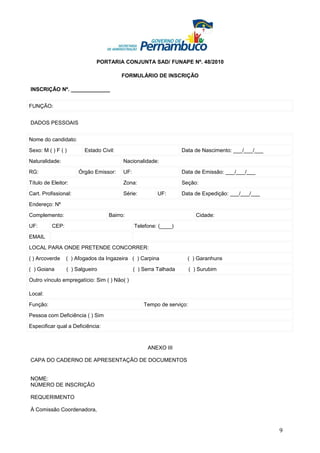PORTARIA CONJUNTA SAD/ FUNAPE Nº. 48/2010

                                        FORMULÁRIO DE INSCRIÇÃO

INSCRIÇÃO Nº. _____________


FUNÇÃO:


DADOS PESSOAIS


Nome do candidato:

Sexo: M ( ) F ( )       Estado Civil:                             Data de Nascimento: ___/___/___

Naturalidade:                           Nacionalidade:

RG:                   Órgão Emissor:    UF:                       Data de Emissão: ___/___/___

Título de Eleitor:                      Zona:                     Seção:

Cart. Profissional:                     Série:         UF:        Data de Expedição: ___/___/___

Endereço: Nº

Complemento:                      Bairro:                               Cidade:

UF:       CEP:                                Telefone: (____)

EMAIL

LOCAL PARA ONDE PRETENDE CONCORRER:

( ) Arcoverde    ( ) Afogados da Ingazeira ( ) Carpina              ( ) Garanhuns

( ) Goiana       ( ) Salgueiro                ( ) Serra Talhada       ( ) Surubim

Outro vínculo empregatício: Sim ( ) Não( )

Local:

Função:                                           Tempo de serviço:

Pessoa com Deficiência ( ) Sim

Especificar qual a Deficiência:



                                                   ANEXO III

CAPA DO CADERNO DE APRESENTAÇÃO DE DOCUMENTOS


NOME:
NÚMERO DE INSCRIÇÃO

REQUERIMENTO

À Comissão Coordenadora,


                                                                                                    9
 