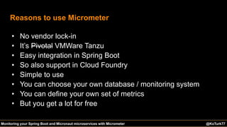 @KoTurk77 The Battle of the IDEs #Devnexus@KoTurk77Monitoring your Spring Boot and Micronaut microservices with Micrometer
Reasons to use Micrometer
• No vendor lock-in
• It’s Pivotal VMWare Tanzu
• Easy integration in Spring Boot
• So also support in Cloud Foundry
• Simple to use
• You can choose your own database / monitoring system
• You can define your own set of metrics
• But you get a lot for free
 