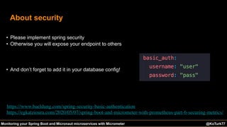 @KoTurk77 The Battle of the IDEs #Devnexus@KoTurk77Monitoring your Spring Boot and Micronaut microservices with Micrometer
About security
• Please implement spring security
• Otherwise you will expose your endpoint to others
• And don’t forget to add it in your database config!
https://www.baeldung.com/spring-security-basic-authentication
https://egkatzioura.com/2020/05/07/spring-boot-and-micrometer-with-prometheus-part-6-securing-metrics/
 