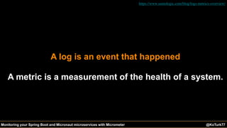 @KoTurk77 The Battle of the IDEs #Devnexus@KoTurk77Monitoring your Spring Boot and Micronaut microservices with Micrometer
A log is an event that happened
A metric is a measurement of the health of a system.
https://www.sumologic.com/blog/logs-metrics-overview/
 