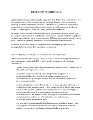 JURISDICCIÓN CONSTITUCIONAL



La jurisdicción constitucional es una de las expresiones de la defensa de la Constitución de tipo
institucionalizada y jurídica, constituyendo una limitación del poder político con carácter
objetivo y de control generalmente solicitado. El desarrollo de la jurisdicción constitucional
otorga plena fuerza normativa a la Constitución, además de transformar, como dice García
Pelayo, el Estado Legal de Derecho en Estado Constitucional de Derecho.

Existirá así jurisdicción constitucional cuando existan tribunales que ejerzan la potestad para
conocer y resolver, mediante un procedimiento preestablecido y con efecto de cosa juzgada, los
conflictos constitucionales que se promueven dentro del Estado respecto de las materias o actos
que la Constitución determine, garantizando la fuerza normativa de la Constitución.

Por tratarse de un control jurídico es siempre un control interórgano que hace efectiva la
supralegalidad como garantía de la supremacía constitucional.



El modelo de justicia constitucional en el ordenamiento jurídico panameño.

La Constitución establece las bases del sistema de justicia constitucional imperante en nuestro
país, concretamente en su artículo 206, el cual responde, formalmente, a las siguientes
características:

       1) es un sistema jurisdiccional, al estar atribuido a un tribunal de justicia, en este caso, al
       Pleno de la Corte Suprema de Justicia.

       2) el control recae sobre normas y actos, al disponerse que la guarda de la
       constitucionalidad conlleva a que la Corte pueda pronunciarse sobre la
       inconstitucionalidad de las Leyes, decretos, acuerdos, resoluciones y demás actos
       provenientes de autoridad.

       3) el modelo de control permite debatir sobre la constitucionalidad en la forma y en el
       fondo de la norma o acto sujeto a éste, es decir, se podrá verificar si la norma o acto ha
       sido expedido conforme a las formalidades que la Constitución tiene previsto para la
       emisión, ya sea del acto o de la norma, en este caso se estaría ante una
       inconstitucionalidad por razones de forma, o si lo que se cuestiona es que su contenido
       normativo entra en conflicto con la Constitución, lo que implicaría una
       inconstitucionalidad por razones de fondo.

       4) a la jurisdicción constitucional o control de la constitucionalidad se accede, vía la
       acción popular o acción de inconstitucionalidad, en este caso la puede promover
       cualquier persona, vía la consulta de constitucionalidad o advertencia de
 