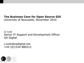 The Business Case for Open Source GIS University of Newcastle, November 2010 Jo Cook Senior IT Support and Development Officer OA Digital [email_address] +44 (0)1524 880212 