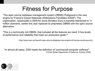 Fitness for Purpose “The open source database management system (DBMS) Postgresql is the new engine for France's Caisse Nationale d'Allocations Familiales (CNAF). The organisation, responsible in 2009 for some 69 billion Euro in benefits distributed to 11 million claimants, earlier this year replaced its proprietary DBMS with the open source alternative. "This is a technically rich DBMS, that included all the features we need. It has levels of performance and reliability that meet our production goals."” (http://www.osor.eu/news/fr-open-source-database-new-engine-of-frances-social-security) “ In almost all cases, OSS meets the definition of 'commercial computer software'” (United States Department of Defence, October 2009) 
