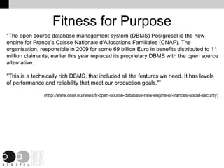 Fitness for Purpose “The open source database management system (DBMS) Postgresql is the new engine for France's Caisse Nationale d'Allocations Familiales (CNAF). The organisation, responsible in 2009 for some 69 billion Euro in benefits distributed to 11 million claimants, earlier this year replaced its proprietary DBMS with the open source alternative. "This is a technically rich DBMS, that included all the features we need. It has levels of performance and reliability that meet our production goals."” (http://www.osor.eu/news/fr-open-source-database-new-engine-of-frances-social-security) 