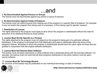 ...and 5.  No Discrimination Against Persons or Groups The license must not discriminate against any person or group of persons. 6.  No Discrimination Against Fields of Endeavor The license must not restrict anyone from making use of the program in a specific field of endeavor. For example, it may not restrict the program from being used in a business, or from being used for genetic research. 7.  Distribution of License The rights attached to the program must apply to all to whom the program is redistributed without the need for execution of an additional license by those parties. 8.  License Must Not Be Specific to a Product The rights attached to the program must not depend on the program's being part of a particular software distribution. If the program is extracted from that distribution and used or distributed within the terms of the program's license, all parties to whom the program is redistributed should have the same rights as those that are granted in conjunction with the original software distribution. 9.  License Must Not Restrict Other Software The license must not place restrictions on other software that is distributed along with the licensed software. For example, the license must not insist that all other programs distributed on the same medium must be open-source software. 10.  License Must Be Technology-Neutral No provision of the license may be predicated on any individual technology or style of interface. (http://www.opensource.org/docs/definition.php) 