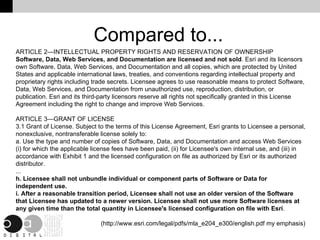 Compared to... ARTICLE 2—INTELLECTUAL PROPERTY RIGHTS AND RESERVATION OF OWNERSHIP Software, Data, Web Services, and Documentation are licensed and not sold . Esri and its licensors own Software, Data, Web Services, and Documentation and all copies, which are protected by United States and applicable international laws, treaties, and conventions regarding intellectual property and proprietary rights including trade secrets. Licensee agrees to use reasonable means to protect Software, Data, Web Services, and Documentation from unauthorized use, reproduction, distribution, or publication. Esri and its third-party licensors reserve all rights not specifically granted in this License Agreement including the right to change and improve Web Services. ARTICLE 3—GRANT OF LICENSE 3.1 Grant of License.  Subject to the terms of this License Agreement, Esri grants to Licensee a personal, nonexclusive, nontransferable license solely to: a. Use the type and number of copies of Software, Data, and Documentation and access Web Services (i) for which the applicable license fees have been paid, (ii) for Licensee's own internal use, and (iii) in accordance with Exhibit 1 and the licensed configuration on file as authorized by Esri or its authorized distributor. ... h. Licensee shall not unbundle individual or component parts of Software or Data for independent use. i. After a reasonable transition period, Licensee shall not use an older version of the Software that Licensee has updated to a newer version. Licensee shall not use more Software licenses at any given time than the total quantity in Licensee's licensed configuration on file with Esri . (http://www.esri.com/legal/pdfs/mla_e204_e300/english.pdf my emphasis) 